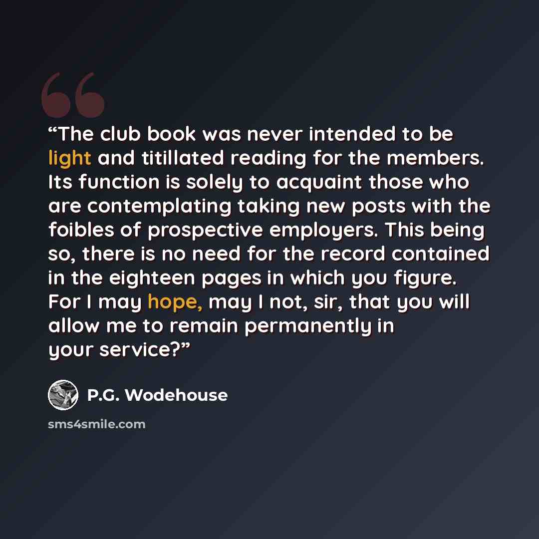 “The club book was never intended to be light and titillated reading for the members. Its function is solely to acquaint those who are contemplating taking new posts with the foibles of prospective employers. This being so, there is no need for the record contained in the eighteen pages in which…” quote by P.G. Wodehouse