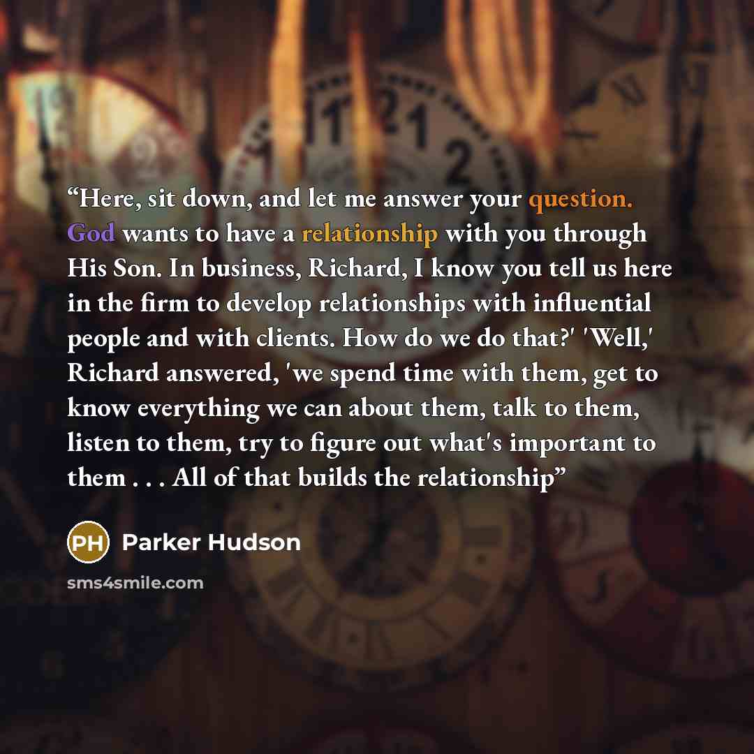 “Here, sit down, and let me answer your question. God wants to have a relationship with you through His Son. In business, Richard, I know you tell us here in the firm to develop relationships with influential people and with clients. How do we do that?' 'Well,' Richard answered, 'we spend time with…” quote by Parker Hudson