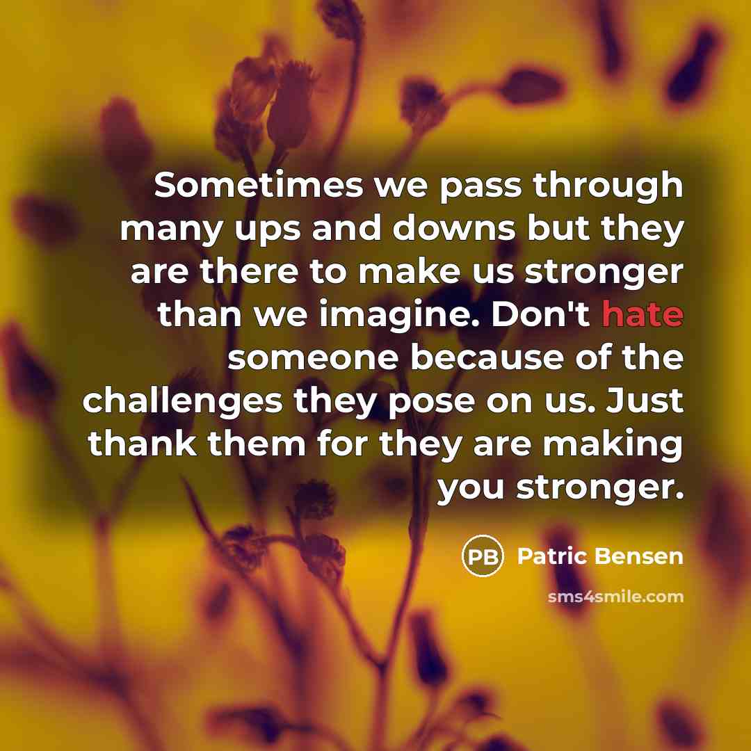 “Sometimes we pass through many ups and downs but they are there to make us stronger than we imagine. Don't hate someone because of the challenges they pose on us. Just thank them for they are making you stronger.” quote by Patric Bensen