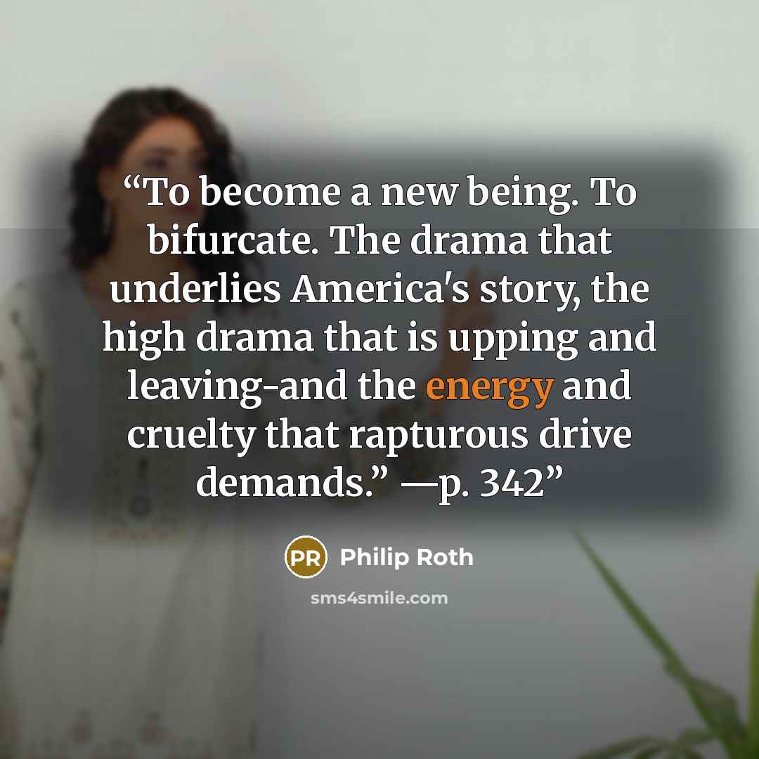 “To become a new being. To bifurcate. The drama that underlies America's story, the high drama that is upping and leaving-and the energy and cruelty that rapturous drive demands.” —p. 342” quote by Philip Roth