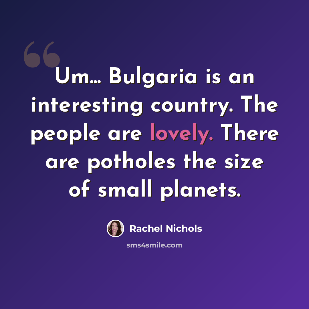 “Um... Bulgaria is an interesting country. The people are lovely. There are potholes the size of small planets.” quote by Rachel Nichols