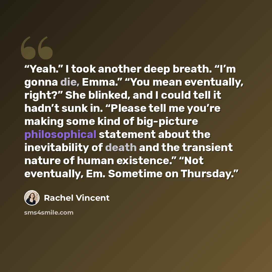 “Yeah.” I took another deep breath. “I’m gonna die, Emma.” “You mean eventually, right?” She blinked, and I could tell it hadn’t sunk in. “Please tell me you’re making some kind of big-picture philosophical statement about the inevitability of death and the transient nature of human existence.”…” quote by rachel vincent