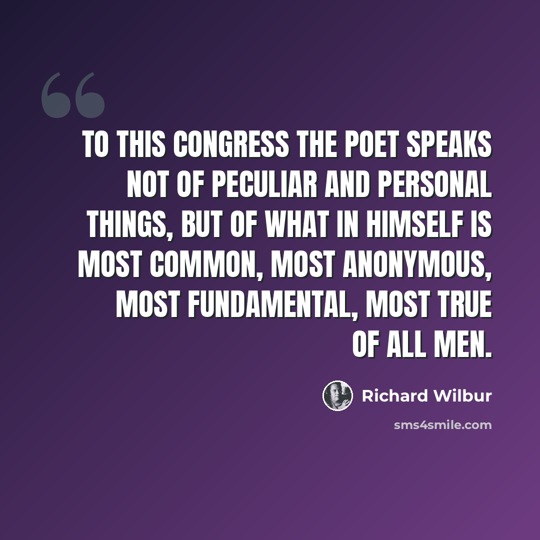 “To this congress the poet speaks not of peculiar and personal things, but of what in himself is most common, most anonymous, most fundamental, most true of all men.” quote by Richard Wilbur