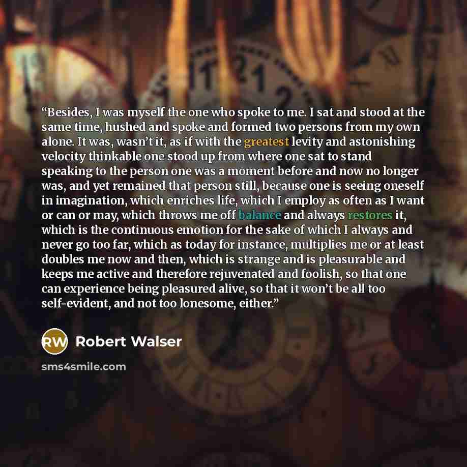 “Besides, I was myself the one who spoke to me. I sat and stood at the same time, hushed and spoke and formed two persons from my own alone. It was, wasn’t it, as if with the greatest levity and astonishing velocity thinkable one stood up from where one sat to stand speaking to the person one was a…” quote by Robert Walser