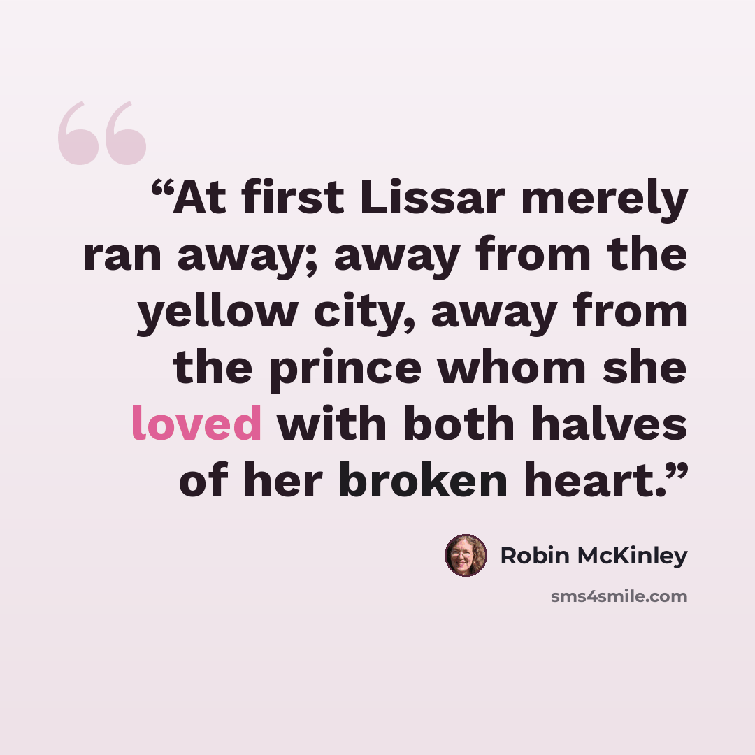 “At first Lissar merely ran away; away from the yellow city, away from the prince whom she loved with both halves of her broken heart.” quote by Robin McKinley