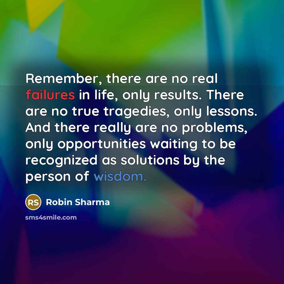 “Remember, there are no real failures in life, only results. There are no true tragedies, only lessons. And there really are no problems, only opportunities waiting to be recognized as solutions by the person of wisdom.” quote by Robin Sharma