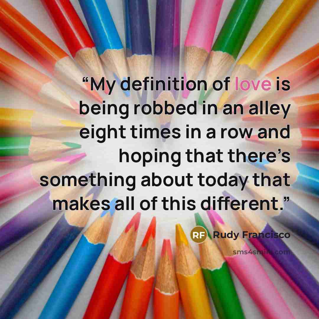 “My definition of love is being robbed in an alley eight times in a row and hoping that there’s something about today that makes all of this different.” quote by Rudy Francisco