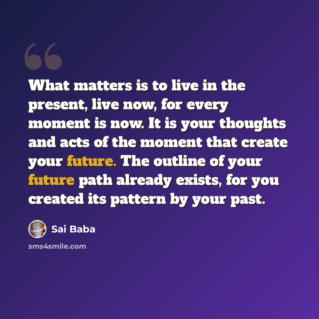 “What matters is to live in the present, live now, for every moment is now. It is your thoughts and acts of the moment that create your future. The outline of your future path already exists, for you created its pattern by your past.” quote by Sai Baba