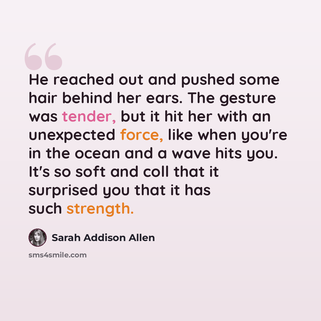 “He reached out and pushed some hair behind her ears. The gesture was tender, but it hit her with an unexpected force, like when you're in the ocean and a wave hits you. It's so soft and coll that it surprised you that it has such strength.” quote by Sarah Addison Allen