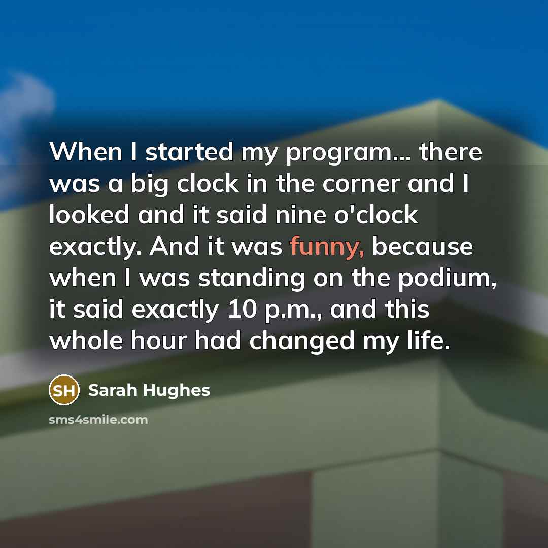 “When I started my program... there was a big clock in the corner and I looked and it said nine o'clock exactly. And it was funny, because when I was standing on the podium, it said exactly 10 p.m., and this whole hour had changed my life.” quote by Sarah Hughes