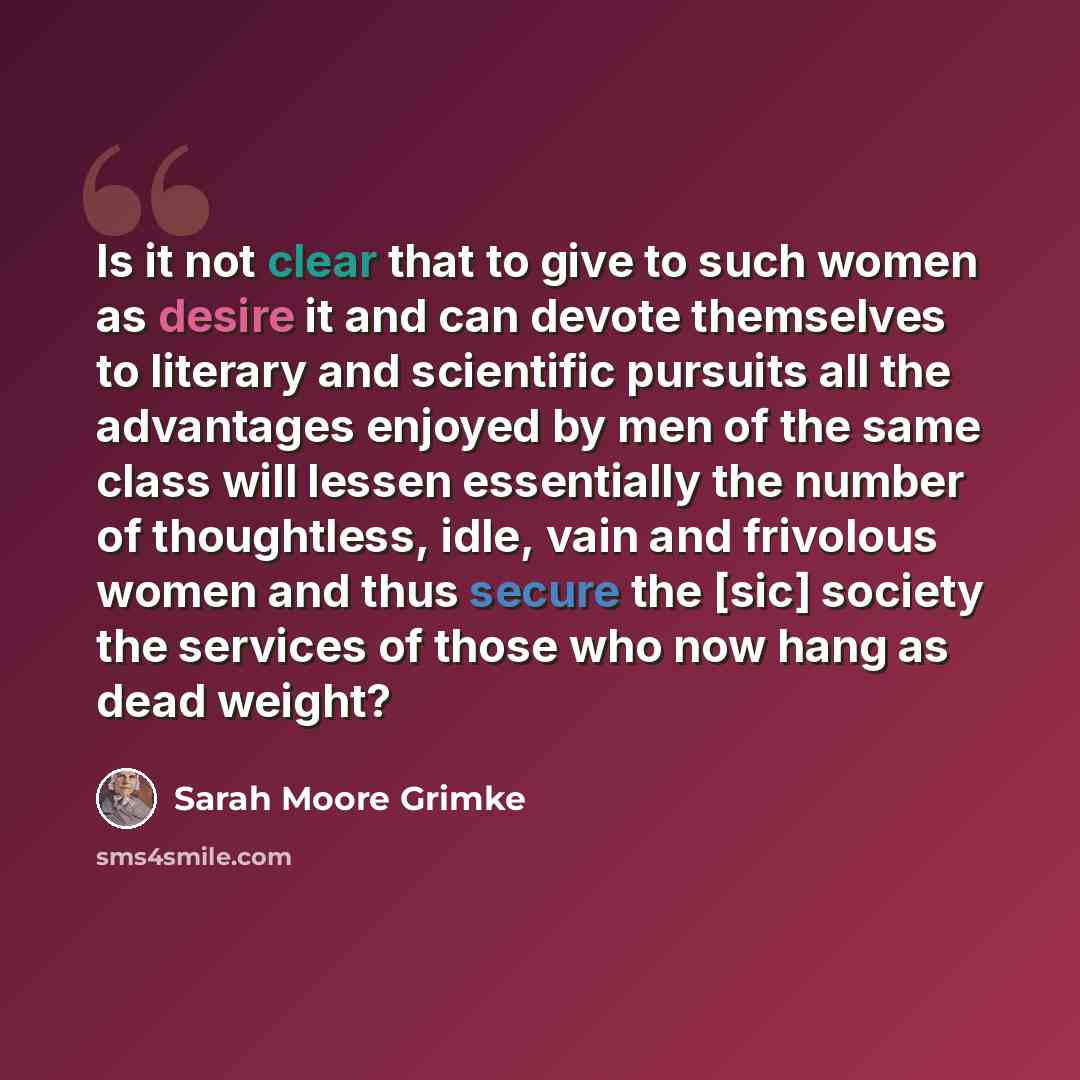 “Is it not clear that to give to such women as desire it and can devote themselves to literary and scientific pursuits all the advantages enjoyed by men of the same class will lessen essentially the number of thoughtless, idle, vain and frivolous women and thus secure the [sic] society the services…” quote by Sarah Moore Grimke