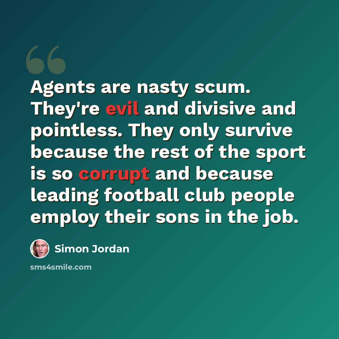 “Agents are nasty scum. They're evil and divisive and pointless. They only survive because the rest of the sport is so corrupt and because leading football club people employ their sons in the job.” quote by Simon Jordan