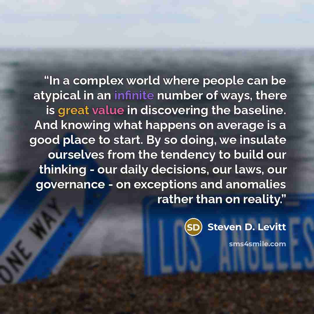 “In a complex world where people can be atypical in an infinite number of ways, there is great value in discovering the baseline. And knowing what happens on average is a good place to start. By so doing, we insulate ourselves from the tendency to build our thinking - our daily decisions, our laws…” quote by Steven D. Levitt