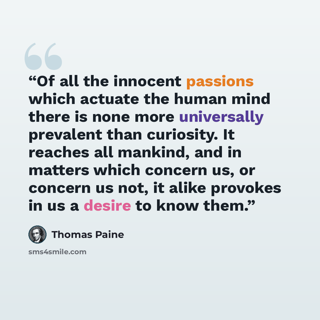 “Of all the innocent passions which actuate the human mind there is none more universally prevalent than curiosity. It reaches all mankind, and in matters which concern us, or concern us not, it alike provokes in us a desire to know them.” quote by Thomas Paine