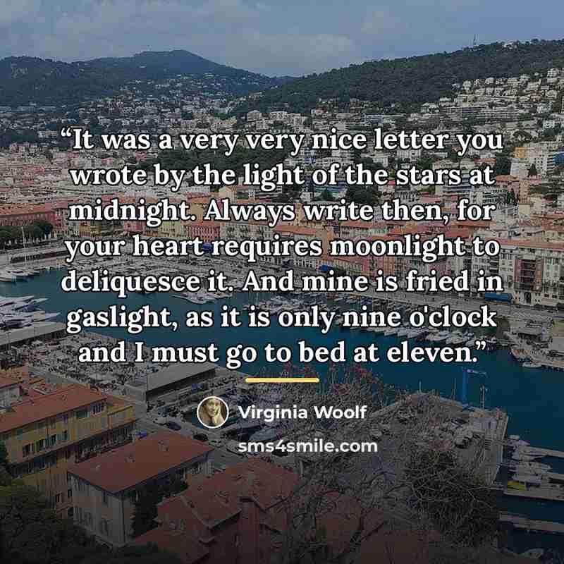 “It was a very very nice letter you wrote by the light of the stars at midnight. Always write then, for your heart requires moonlight to deliquesce it. And mine is fried in gaslight, as it is only nine o'clock and I must go to bed at eleven.” quote by Virginia Woolf