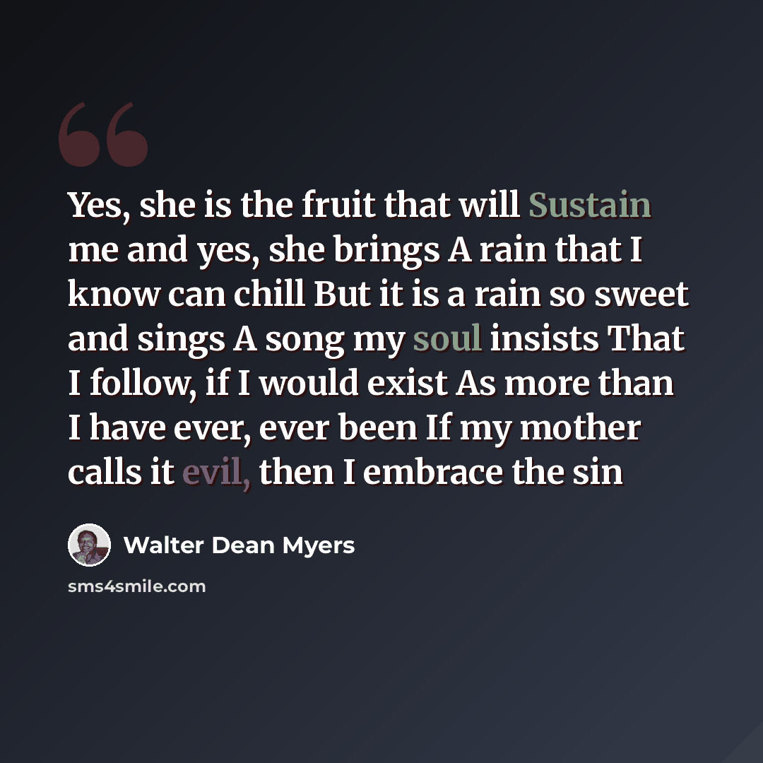 “Yes, she is the fruit that will Sustain me and yes, she brings A rain that I know can chill But it is a rain so sweet and sings A song my soul insists That I follow, if I would exist As more than I have ever, ever been If my mother calls it evil, then I embrace the sin” quote by Walter Dean Myers
