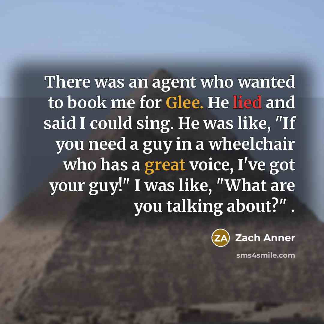 “There was an agent who wanted to book me for Glee. He lied and said I could sing. He was like, "If you need a guy in a wheelchair who has a great voice, I've got your guy!" I was like, "What are you talking about?" .” quote by Zach Anner