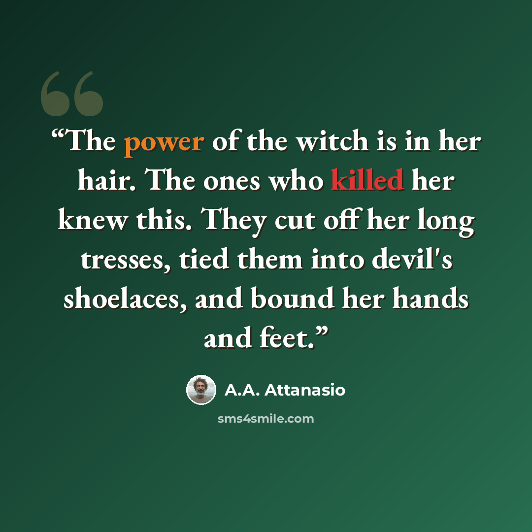 “The power of the witch is in her hair. The ones who killed her knew this. They cut off her long tresses, tied them into devil's shoelaces, and bound her hands and feet.” quote by A.A. Attanasio