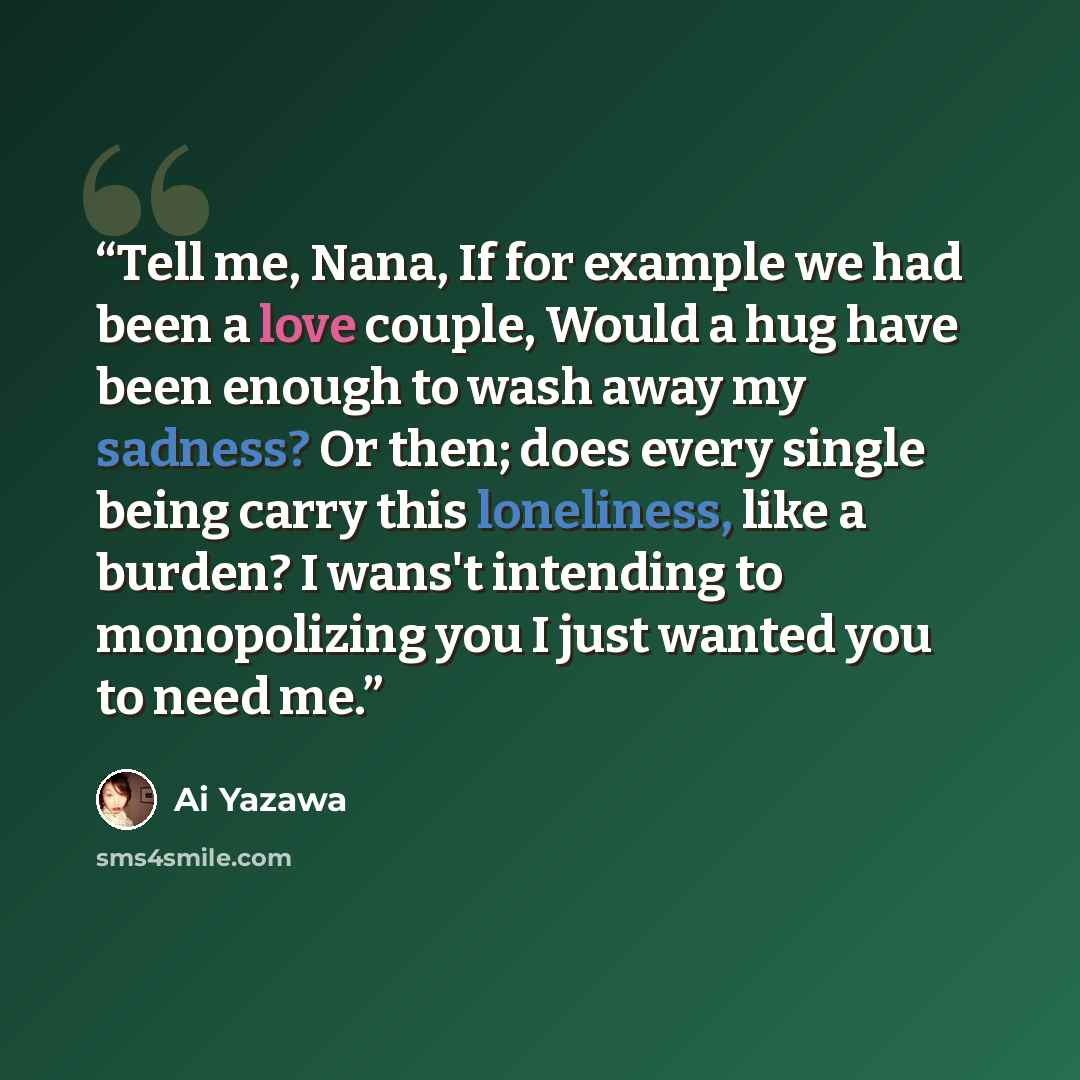 “Tell me, Nana, If for example we had been a love couple, Would a hug have been enough to wash away my sadness? Or then; does every single being carry this loneliness, like a burden? I wans't intending to monopolizing you I just wanted you to need me.” quote by Ai yazawa