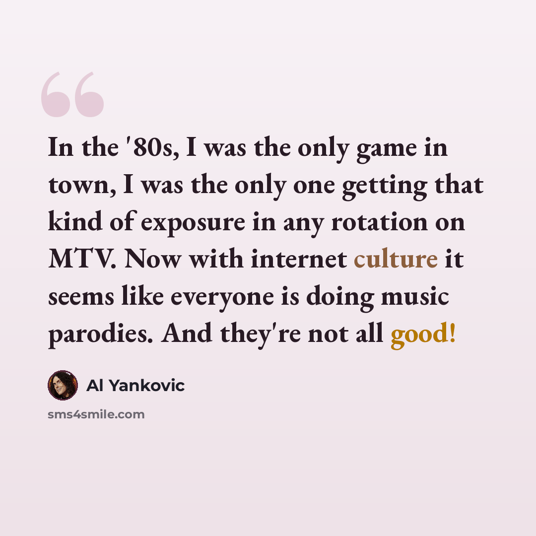 “In the '80s, I was the only game in town, I was the only one getting that kind of exposure in any rotation on MTV. Now with internet culture it seems like everyone is doing music parodies. And they're not all good!” quote by Al Yankovic