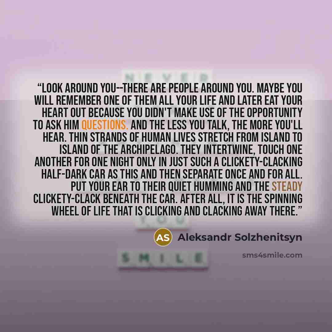 “Look around you--there are people around you. Maybe you will remember one of them all your life and later eat your heart out because you didn't make use of the opportunity to ask him questions. And the less you talk, the more you'll hear. Thin strands of human lives stretch from island to island…” quote by Aleksandr Solzhenitsyn