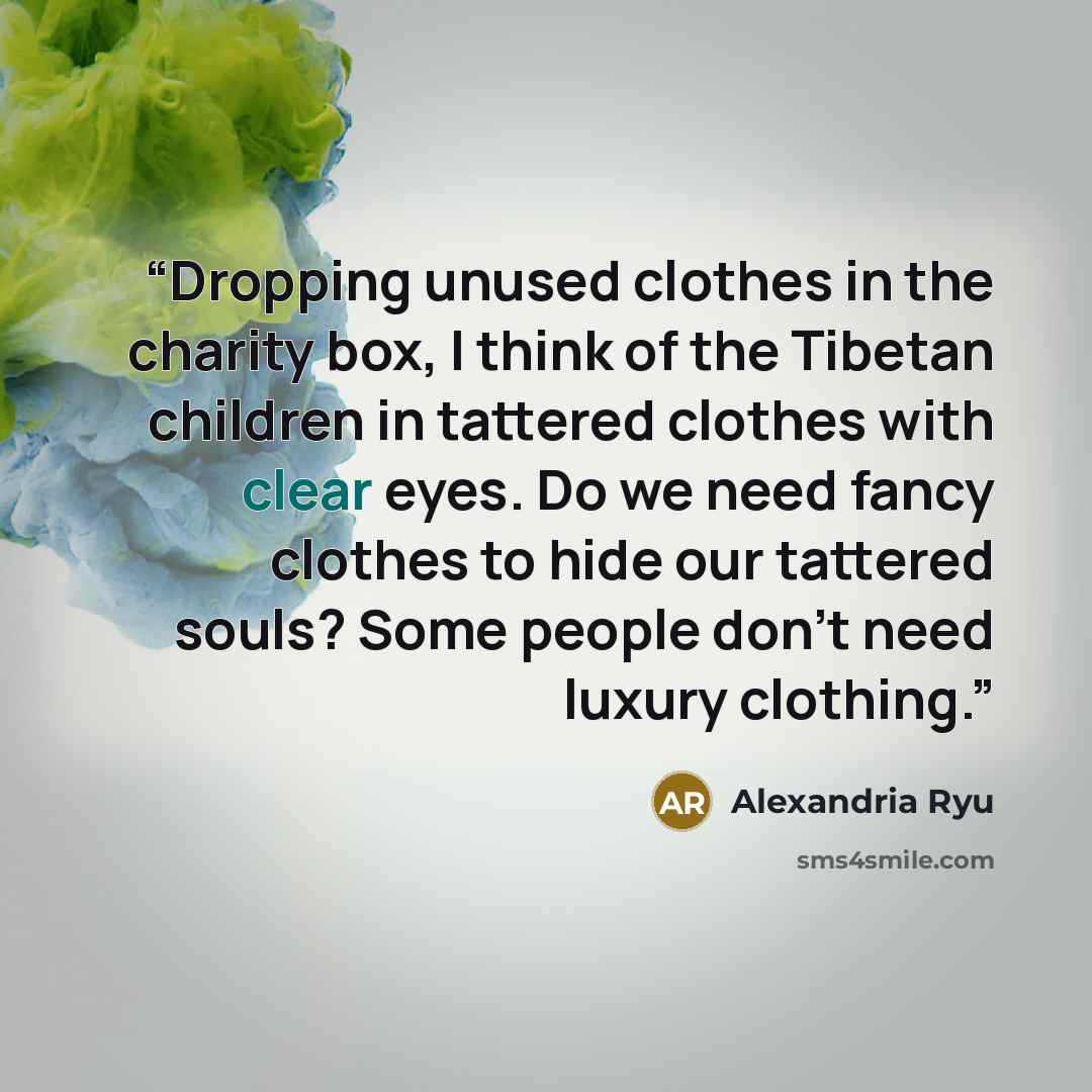 “Dropping unused clothes in the charity box, I think of the Tibetan children in tattered clothes with clear eyes. Do we need fancy clothes to hide our tattered souls? Some people don’t need luxury clothing.” quote by Alexandria Ryu
