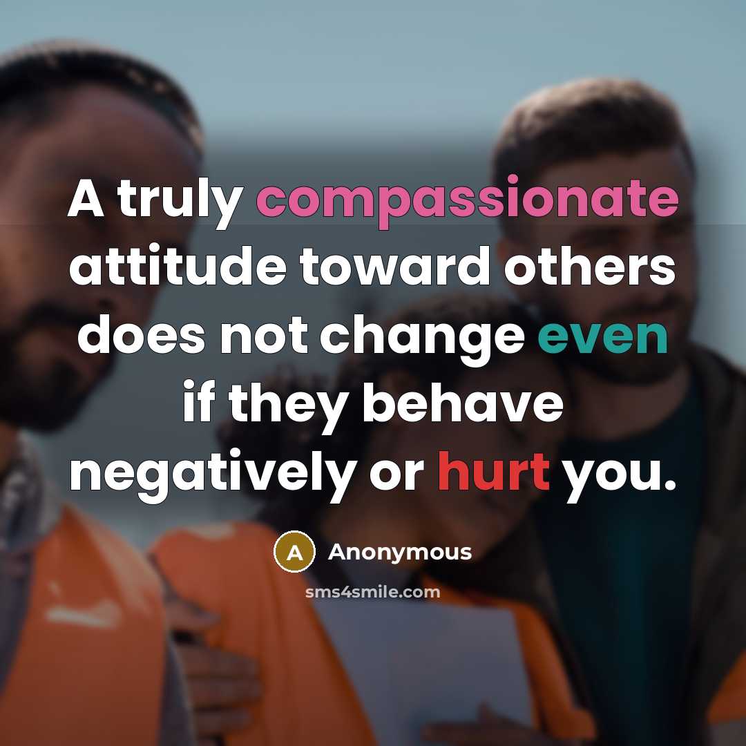 “A truly compassionate attitude toward others does not change even if they behave negatively or hurt you.” quote by Anonymous