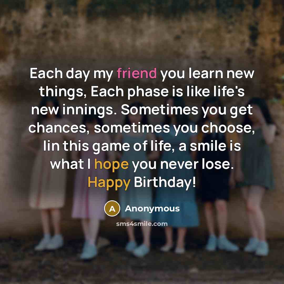“Each day my friend you learn new things, Each phase is like life's new innings. Sometimes you get chances, sometimes you choose, Iin this game of life, a smile is what I hope you never lose. Happy Birthday!” quote by Anonymous