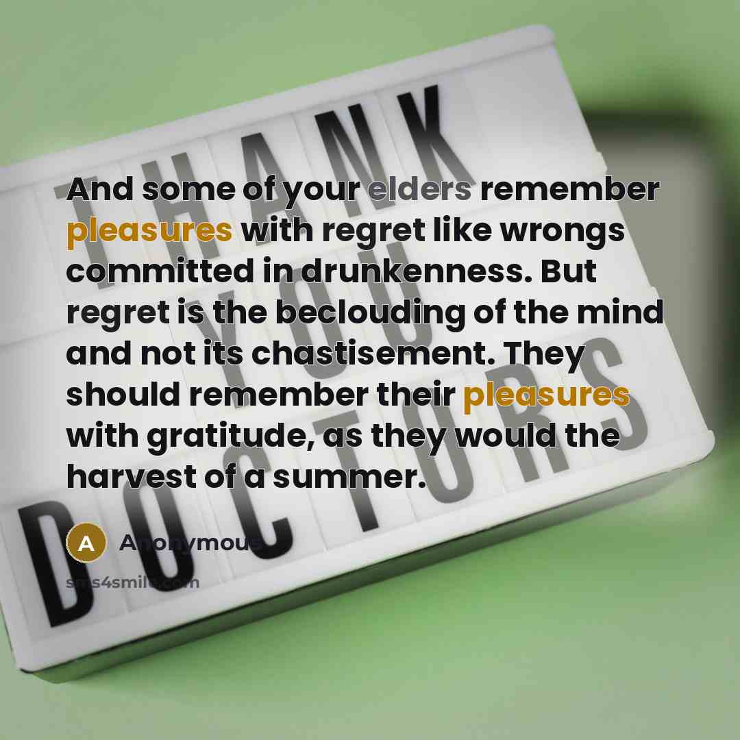 “And some of your elders remember pleasures with regret like wrongs committed in drunkenness. But regret is the beclouding of the mind and not its chastisement. They should remember their pleasures with gratitude, as they would the harvest of a summer.” quote by Anonymous