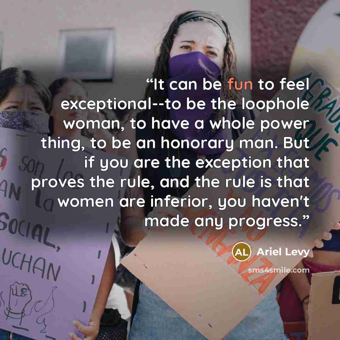 “It can be fun to feel exceptional--to be the loophole woman, to have a whole power thing, to be an honorary man. But if you are the exception that proves the rule, and the rule is that women are inferior, you haven't made any progress.” quote by Ariel Levy