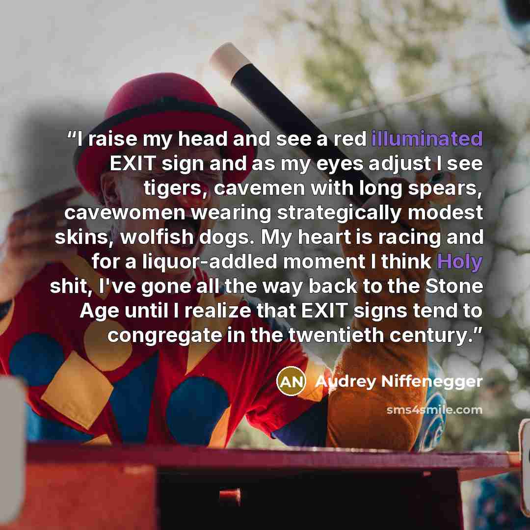 “I raise my head and see a red illuminated EXIT sign and as my eyes adjust I see tigers, cavemen with long spears, cavewomen wearing strategically modest skins, wolfish dogs. My heart is racing and for a liquor-addled moment I think Holy shit, I've gone all the way back to the Stone Age until I…” quote by Audrey Niffenegger
