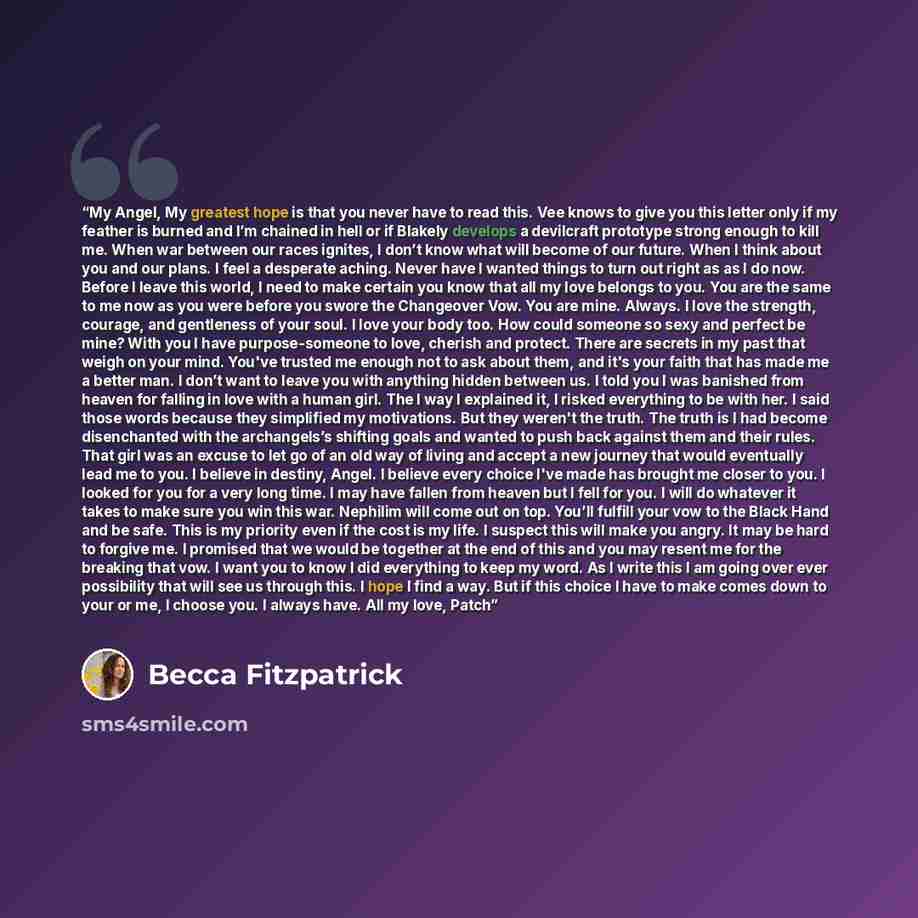 “My Angel, My greatest hope is that you never have to read this. Vee knows to give you this letter only if my feather is burned and I’m chained in hell or if Blakely develops a devilcraft prototype strong enough to kill me. When war between our races ignites, I don’t know what will become of our…” quote by Becca Fitzpatrick