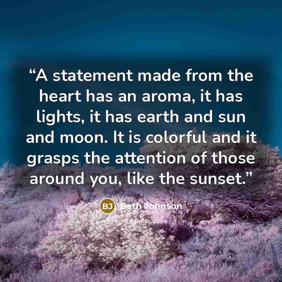 “A statement made from the heart has an aroma, it has lights, it has earth and sun and moon. It is colorful and it grasps the attention of those around you, like the sunset.” quote by Beth Johnson