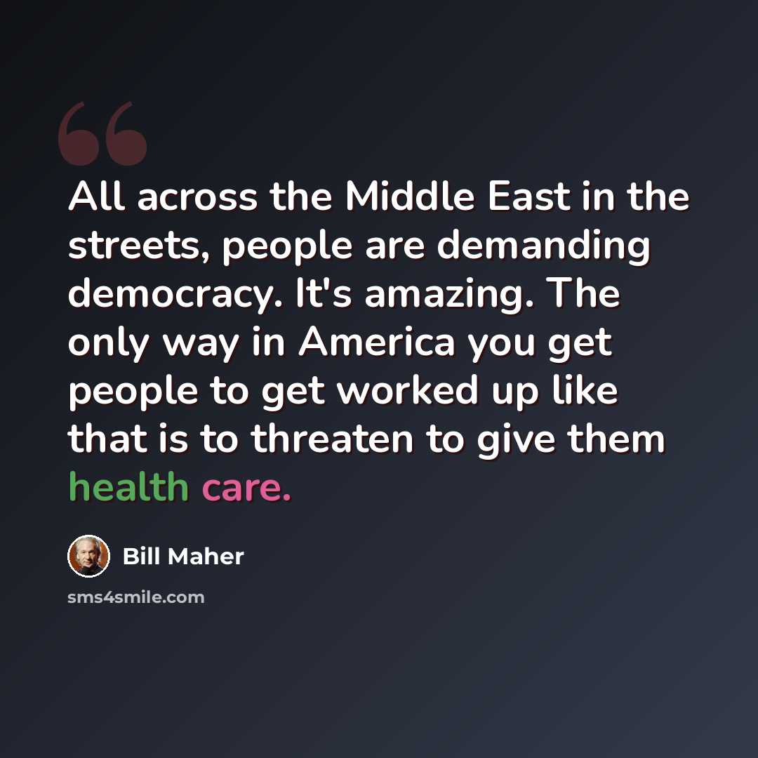 “All across the Middle East in the streets, people are demanding democracy. It's amazing. The only way in America you get people to get worked up like that is to threaten to give them health care.” quote by Bill Maher