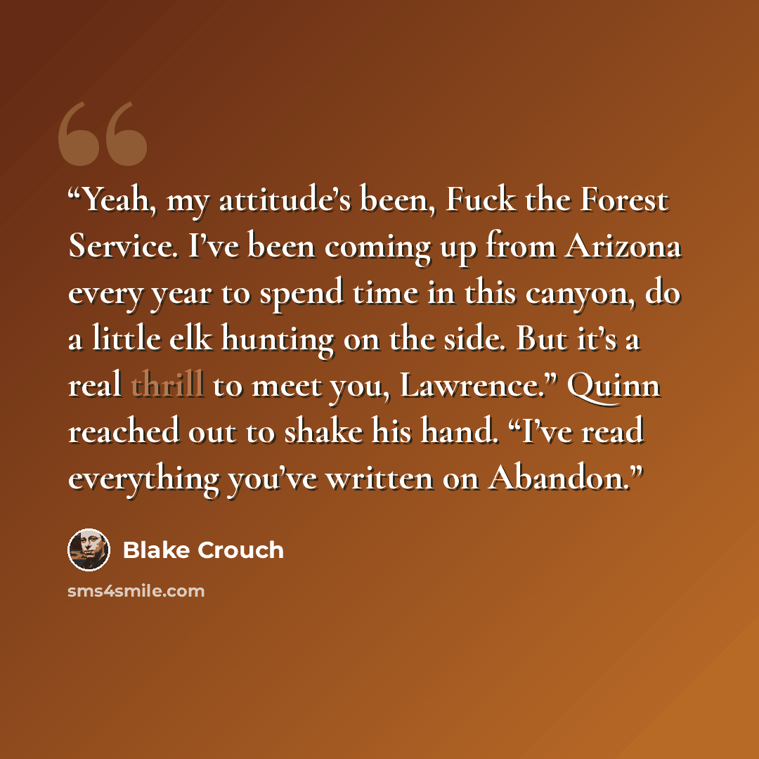 “Yeah, my attitude’s been, Fuck the Forest Service. I’ve been coming up from Arizona every year to spend time in this canyon, do a little elk hunting on the side. But it’s a real thrill to meet you, Lawrence.” Quinn reached out to shake his hand. “I’ve read everything you’ve written on Abandon.” quote by Blake Crouch