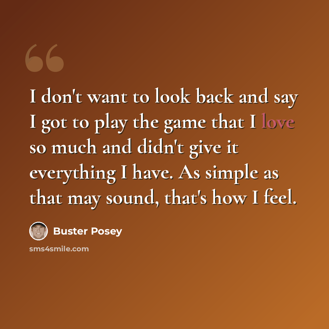 “I don't want to look back and say I got to play the game that I love so much and didn't give it everything I have. As simple as that may sound, that's how I feel.” quote by Buster Posey