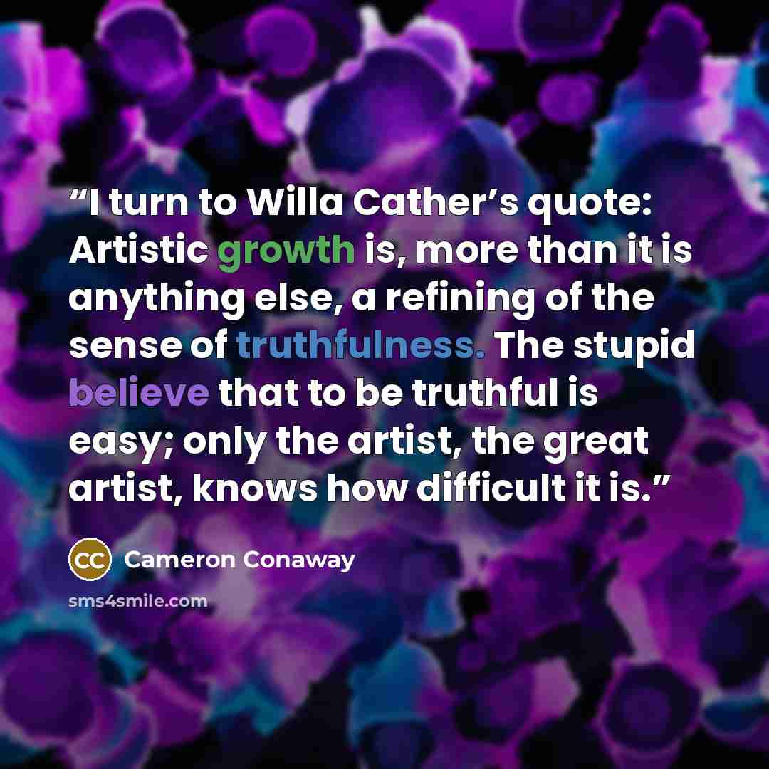 “I turn to Willa Cather’s quote: Artistic growth is, more than it is anything else, a refining of the sense of truthfulness. The stupid believe that to be truthful is easy; only the artist, the great artist, knows how difficult it is.” quote by Cameron Conaway