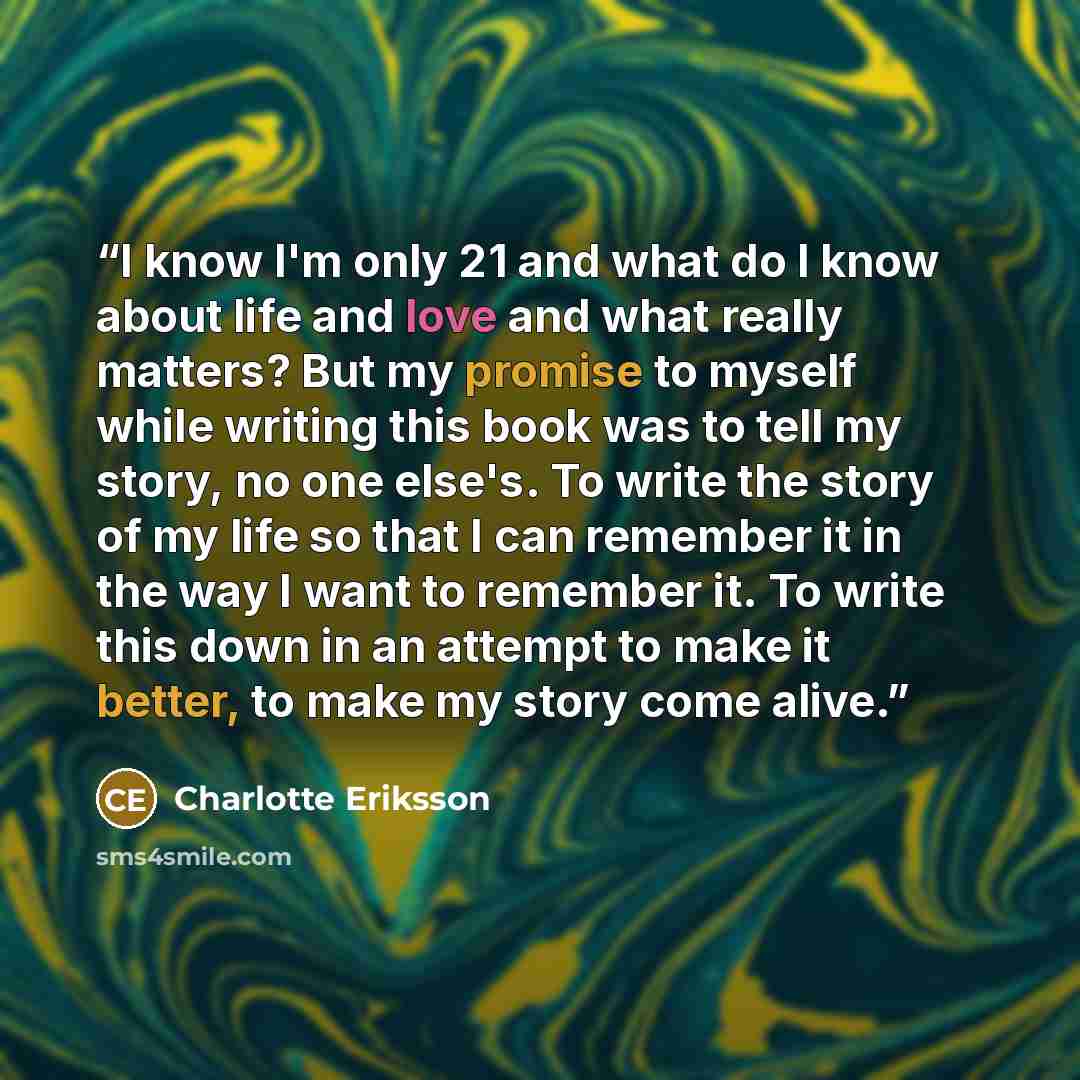 “I know I'm only 21 and what do I know about life and love and what really matters? But my promise to myself while writing this book was to tell my story, no one else's. To write the story of my life so that I can remember it in the way I want to remember it. To write this down in an attempt to…” quote by Charlotte Eriksson