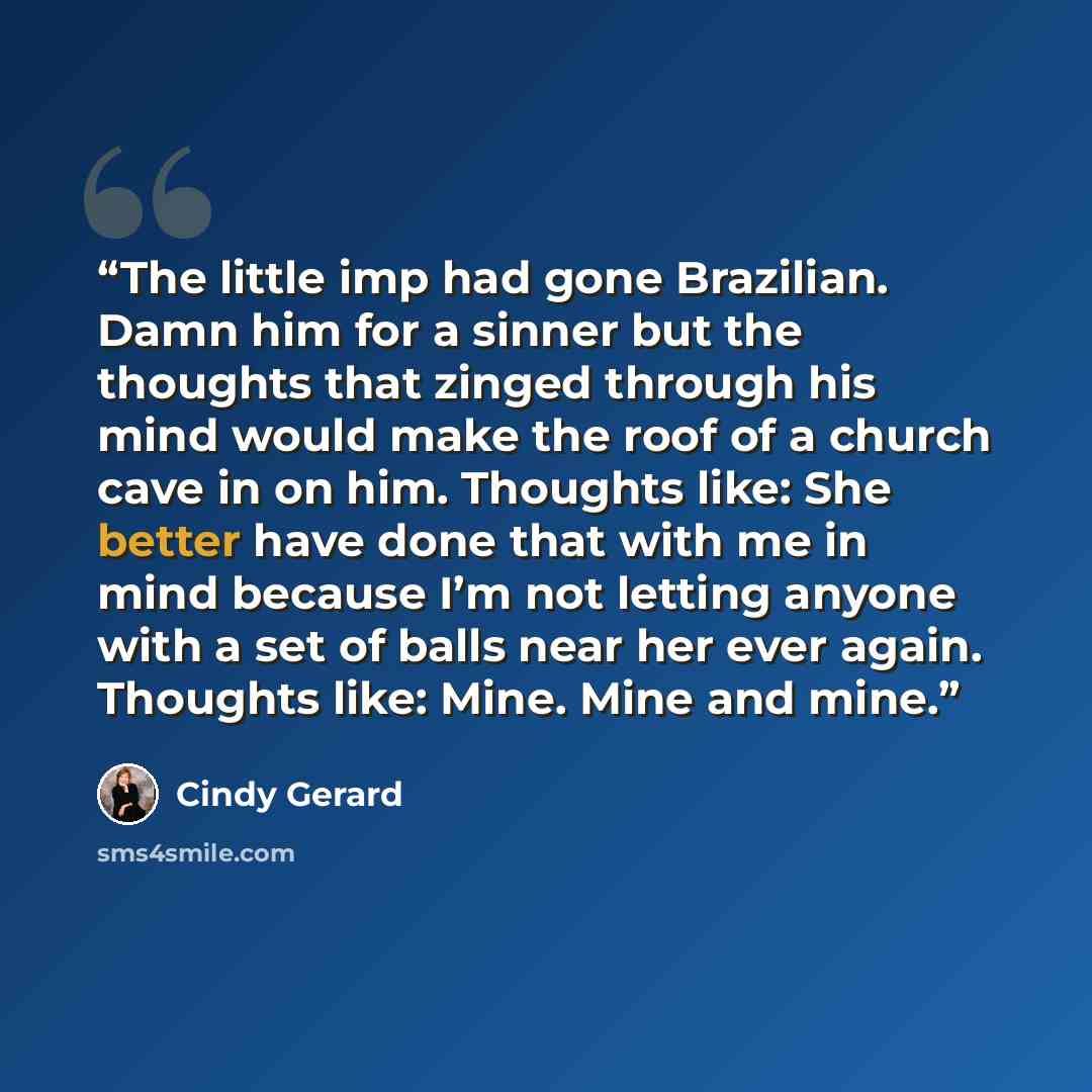 “The little imp had gone Brazilian. Damn him for a sinner but the thoughts that zinged through his mind would make the roof of a church cave in on him. Thoughts like: She better have done that with me in mind because I’m not letting anyone with a set of balls near her ever again. Thoughts like…” quote by Cindy Gerard