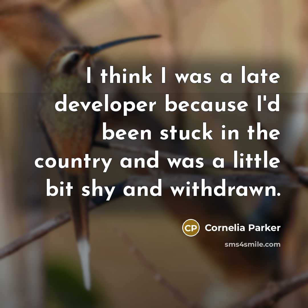 “I think I was a late developer because I'd been stuck in the country and was a little bit shy and withdrawn.” quote by Cornelia Parker