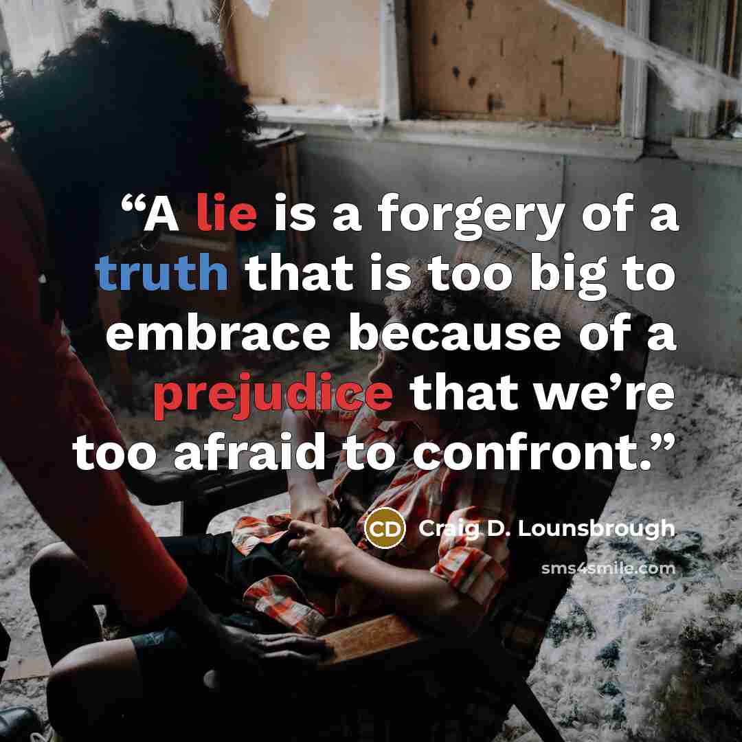 “A lie is a forgery of a truth that is too big to embrace because of a prejudice that we’re too afraid to confront.” quote by Craig D. Lounsbrough