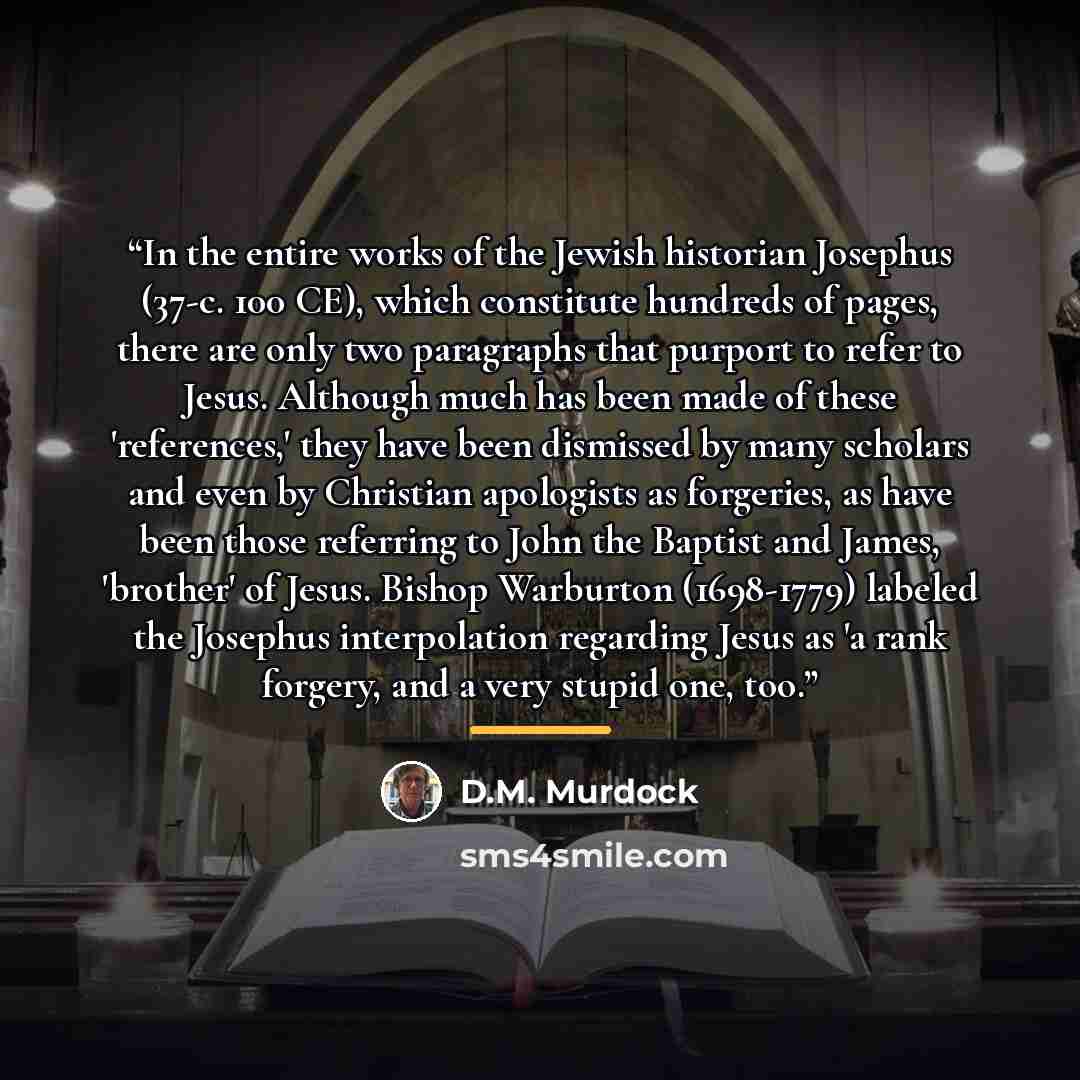 “In the entire works of the Jewish historian Josephus (37-c. 100 CE), which constitute hundreds of pages, there are only two paragraphs that purport to refer to Jesus. Although much has been made of these 'references,' they have been dismissed by many scholars and even by Christian apologists as…” quote by D.M. Murdock