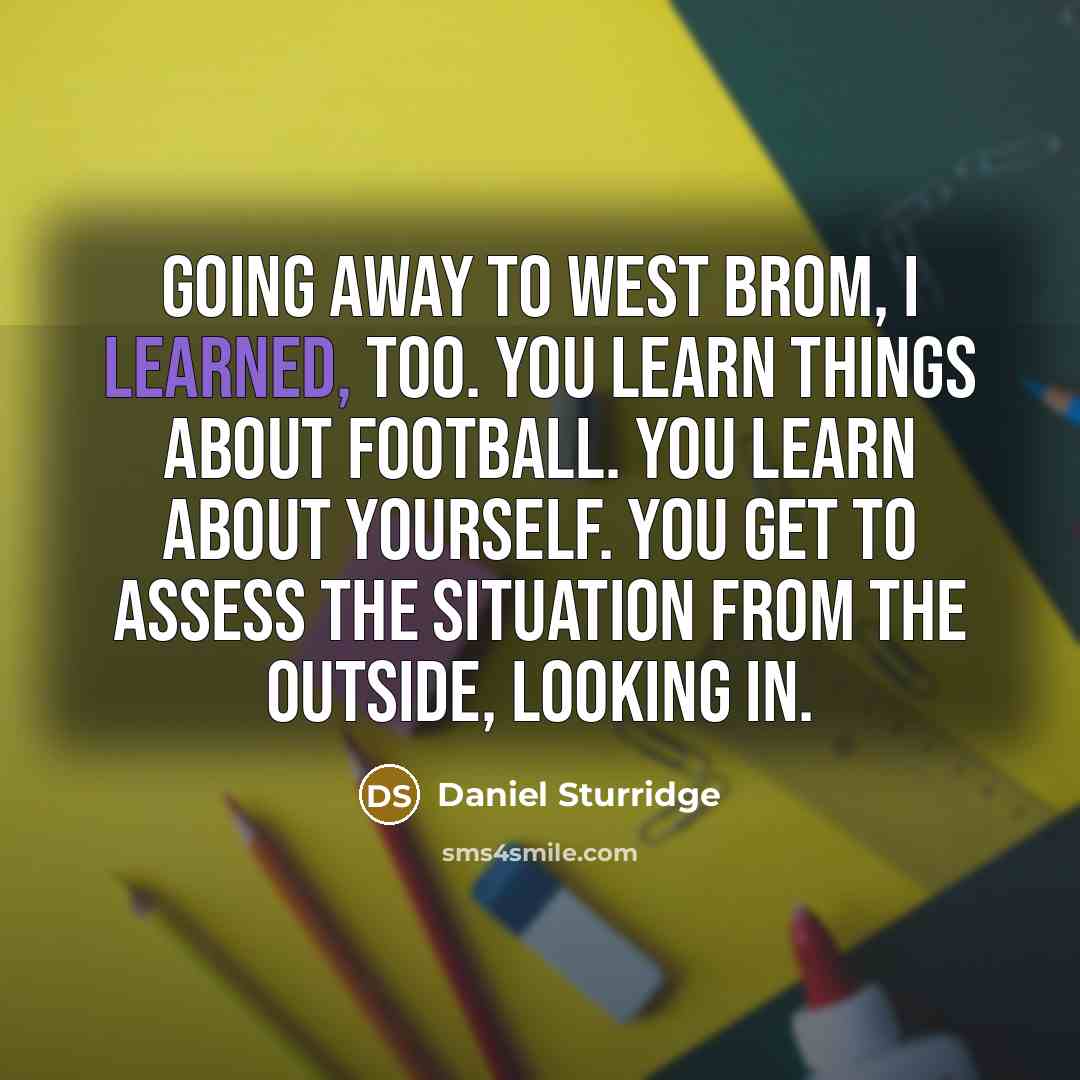 “Going away to West Brom, I learned, too. You learn things about football. You learn about yourself. You get to assess the situation from the outside, looking in.” quote by Daniel Sturridge