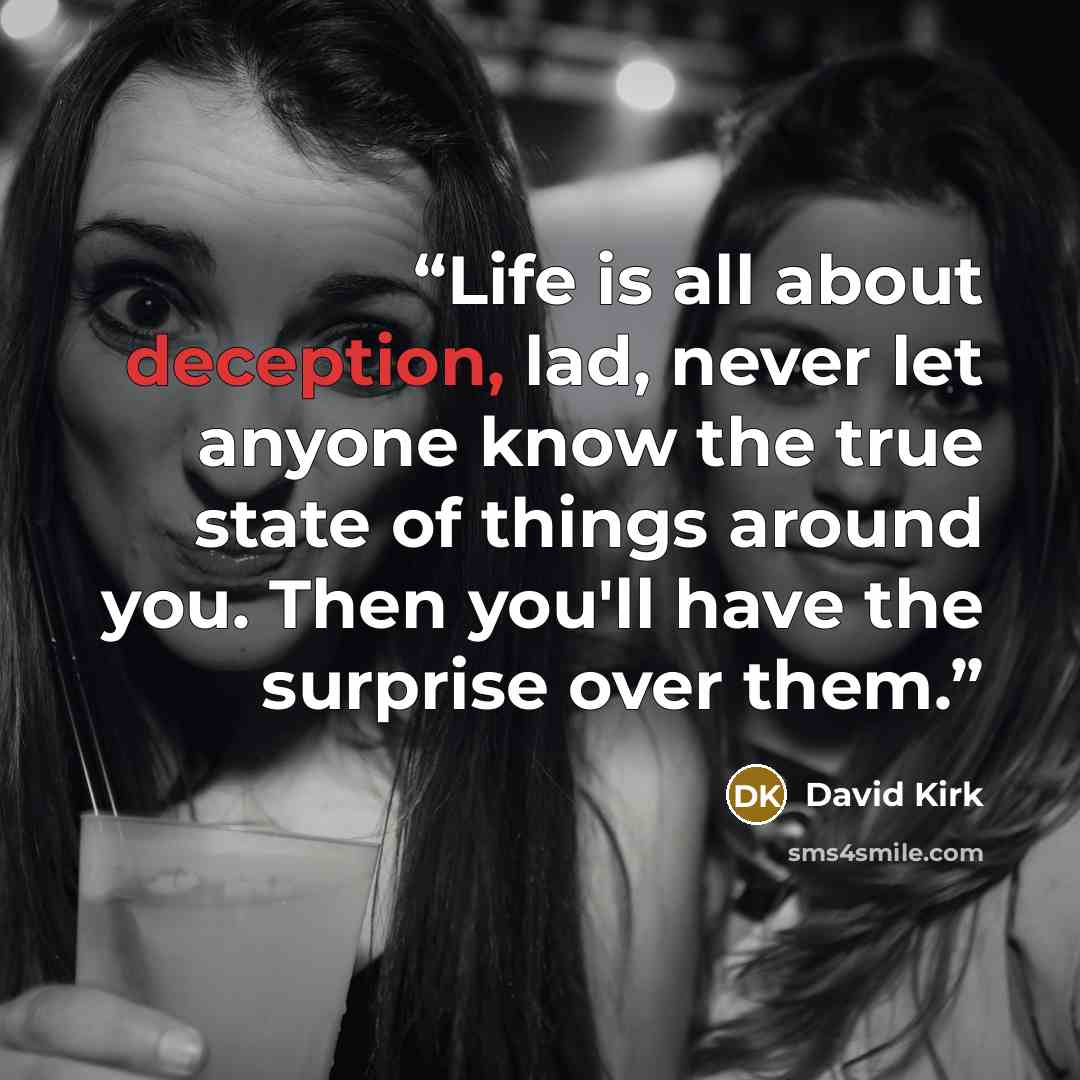 “Life is all about deception, lad, never let anyone know the true state of things around you. Then you'll have the surprise over them.” quote by David Kirk