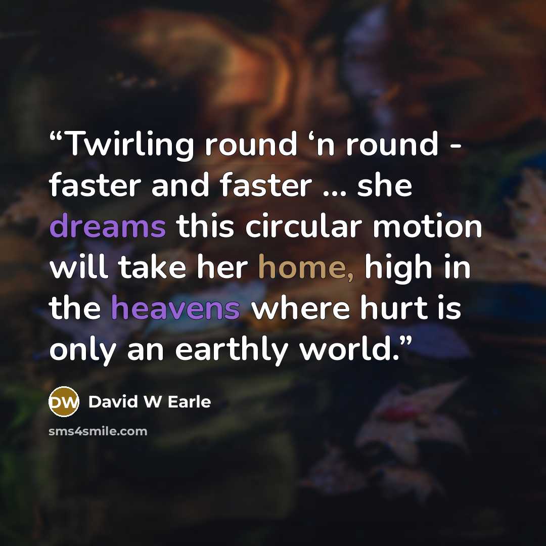 “Twirling round ‘n round - faster and faster … she dreams this circular motion will take her home, high in the heavens where hurt is only an earthly world.” quote by David W Earle