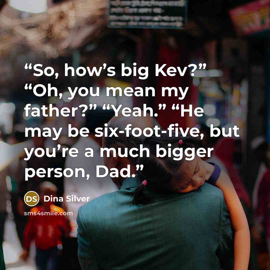 “So, how’s big Kev?” “Oh, you mean my father?” “Yeah.” “He may be six-foot-five, but you’re a much bigger person, Dad.” quote by Dina Silver