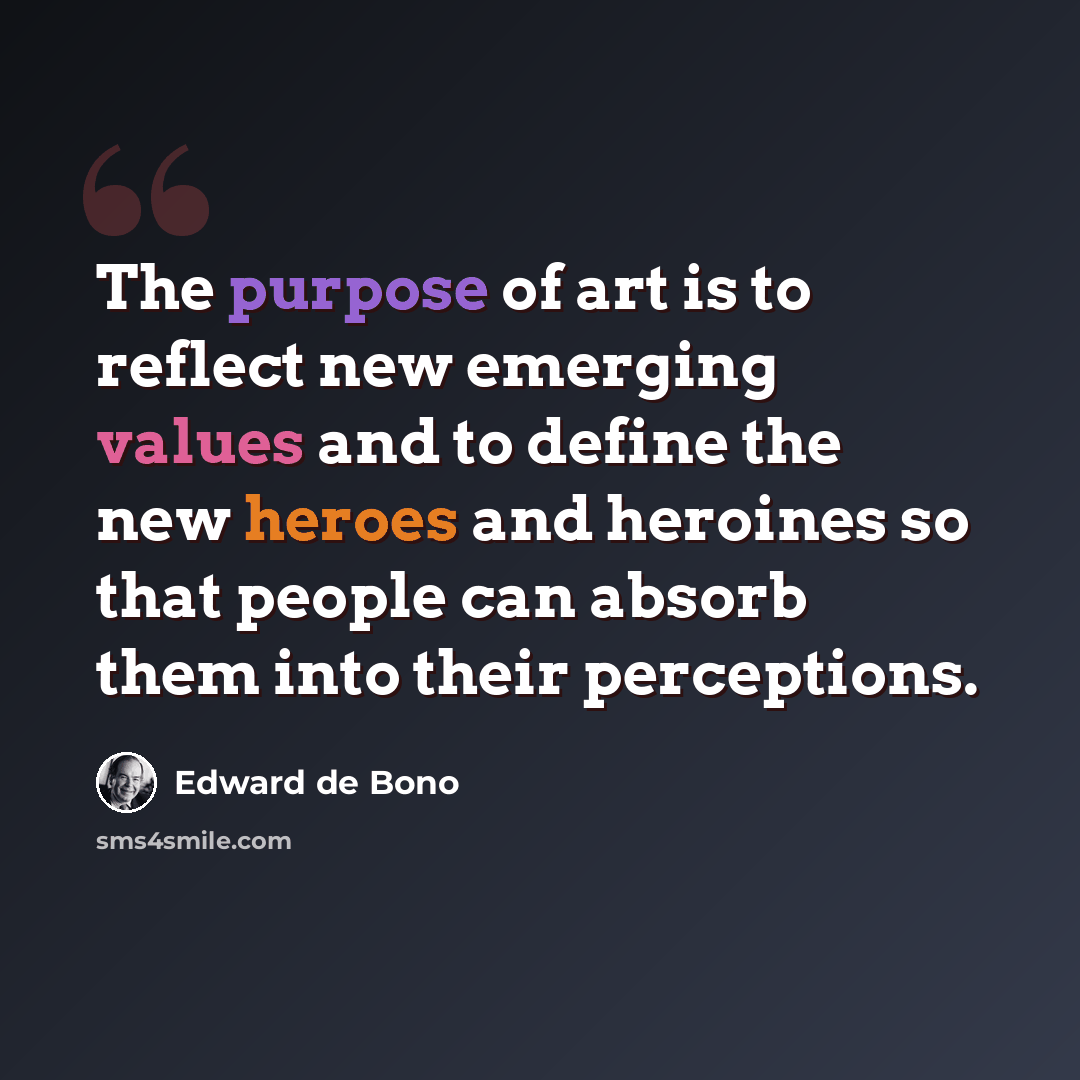 “The purpose of art is to reflect new emerging values and to define the new heroes and heroines so that people can absorb them into their perceptions.” quote by Edward de Bono