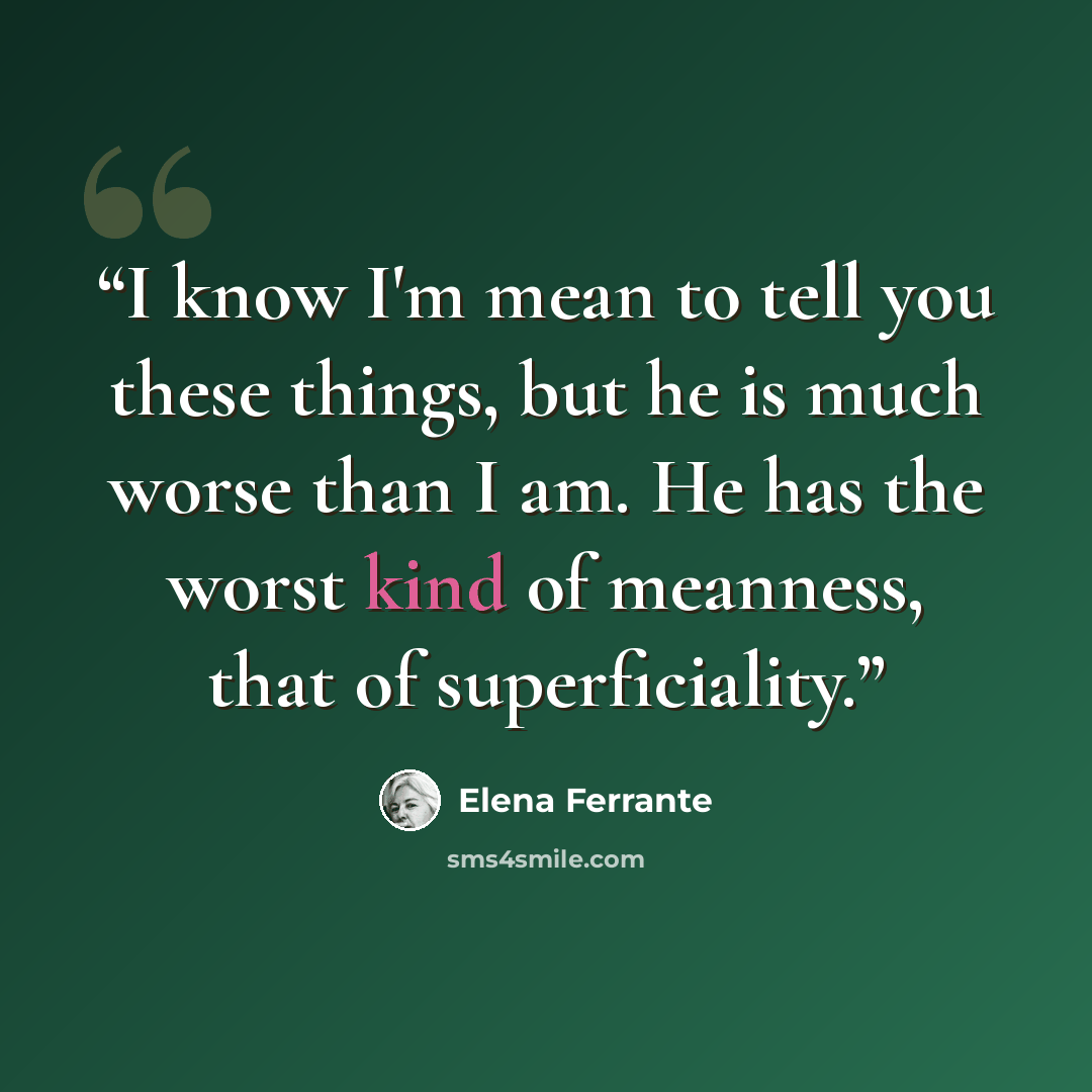“I know I'm mean to tell you these things, but he is much worse than I am. He has the worst kind of meanness, that of superficiality.” quote by Elena Ferrante