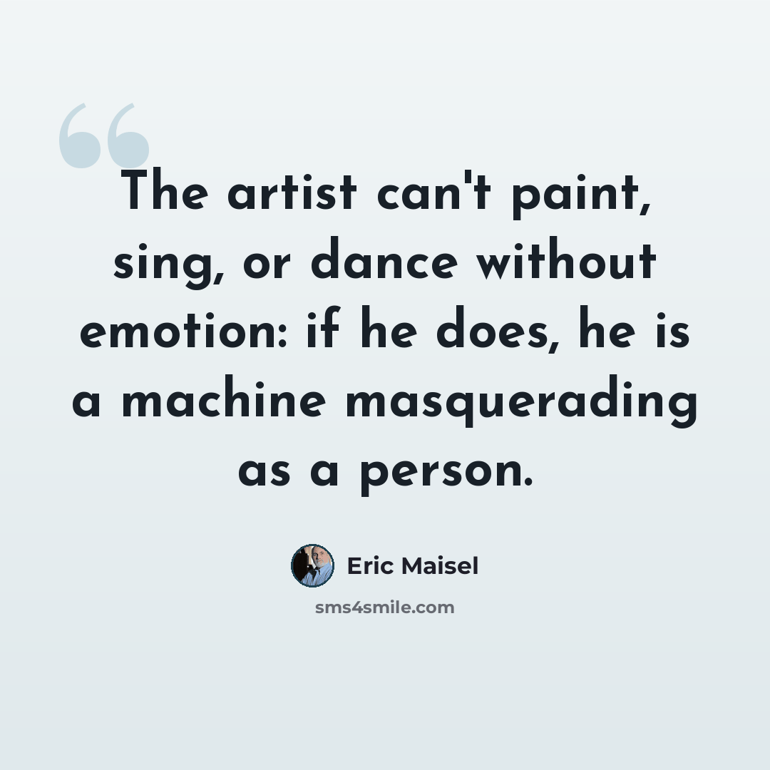 “The artist can't paint, sing, or dance without emotion: if he does, he is a machine masquerading as a person.” quote by Eric Maisel