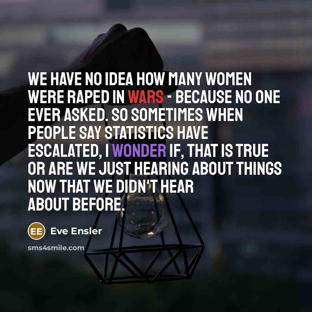 “We have no idea how many women were raped in wars - because no one ever asked. So sometimes when people say statistics have escalated, I wonder if, that is true or are we just hearing about things now that we didn't hear about before.” quote by Eve Ensler